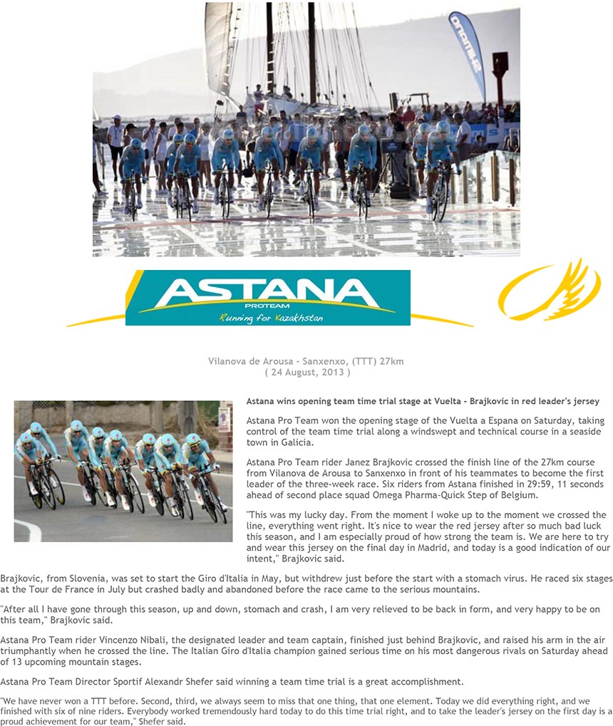 Vilanova de Arousa - Sanxenxo, (TTT) 27km
( 24 August, 2013 )
Astana wins opening team time trial stage at Vuelta - Brajkovic in red leader's jersey
Astana Pro Team won the opening stage of the Vuelta a Espana on Saturday, taking
control of the team time trial along a windswept and technical course in a seaside
town in Galicia.
Astana Pro Team rider Janez Brajkovic crossed the finish line of the 27km course
from Vilanova de Arousa to Sanxenxo in front of his teammates to become the first
leader of the three-week race. Six riders from Astana finished in 29:59, 11 seconds
ahead of second place squad Omega Pharma-Quick Step of Belgium.
"This was my lucky day. From the moment I woke up to the moment we crossed the
line, everything went right. It's nice to wear the red jersey after so much bad luck
this season, and I am especially proud of how strong the team is. We are here to try
and wear this jersey on the final day in Madrid, and today is a good indication of our
intent," Brajkovic said.
Brajkovic, from Slovenia, was set to start the Giro d'Italia in May, but withdrew just before the start with a stomach virus. He raced six stages
at the Tour de France in July but crashed badly and abandoned before the race came to the serious mountains.
"After all I have gone through this season, up and down, stomach and crash, I am very relieved to be back in form, and very happy to be on
this team," Brajkovic said.
Astana Pro Team rider Vincenzo Nibali, the designated leader and team captain, finished just behind Brajkovic, and raised his arm in the air
triumphantly when he crossed the line. The Italian Giro d'Italia champion gained serious time on his most dangerous rivals on Saturday ahead
of 13 upcoming mountain stages.
Astana Pro Team Director Sportif Alexandr Shefer said winning a team time trial is a great accomplishment.
"We have never won a TTT before. Second, third, we always seem to miss that one thing, that one element. Today we did everything right, and we
finished with six of nine riders. Everybody worked tremendously hard today to do this time trial right, and to take the leader's jersey on the first day is a
proud achievement for our team," Shefer said.
Mi piace Piace a 119 persone. Di' che ti piace prima di tutti i tuoi amici.
[ Back Home ] [ All the News ]
© Copyright